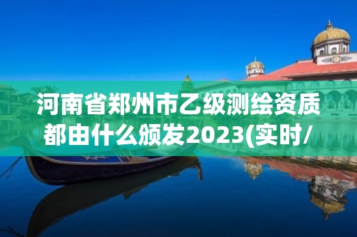 河南省郑州市乙级测绘资质都由什么颁发2023(实时/更新中)