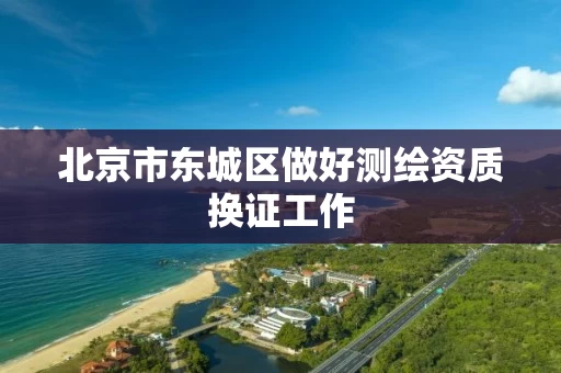 北京市东城区做好测绘资质换证工作 北京市东城区做好测绘资质换证工作