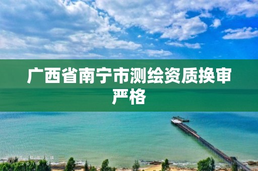 广西省南宁市测绘资质换审严格