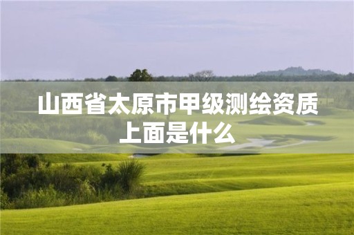 山西省太原市甲级测绘资质上面是什么