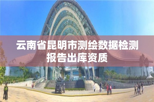 云南省昆明市测绘数据检测报告出库资质