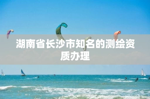 湖南省长沙市知名的测绘资质办理 湖南省长沙市知名的测绘资质办理