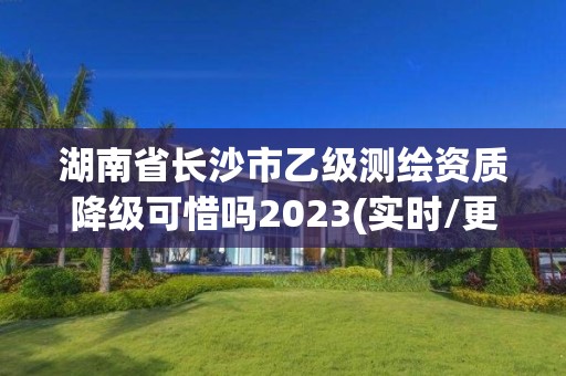 湖南省长沙市乙级测绘资质降级可惜吗2023(实时/更新中)