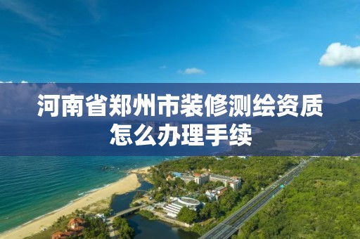 河南省郑州市装修测绘资质怎么办理手续