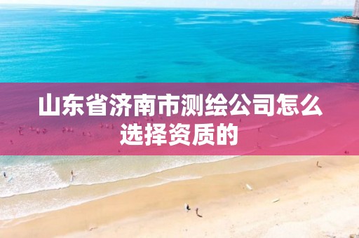 山东省济南市测绘公司怎么选择资质的