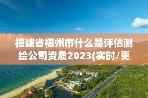 福建省福州市什么是评估测绘公司资质2023(实时/更新中)