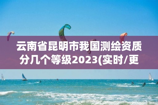 云南省昆明市我国测绘资质分几个等级2023(实时/更新中)