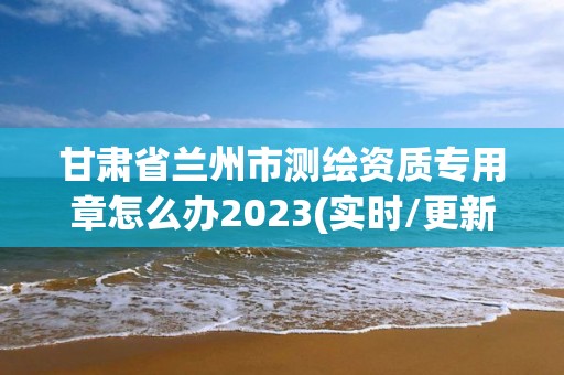 甘肃省兰州市测绘资质专用章怎么办2023(实时/更新中)