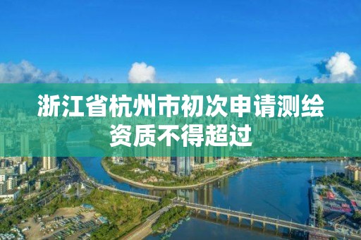 浙江省杭州市初次申请测绘资质不得超过