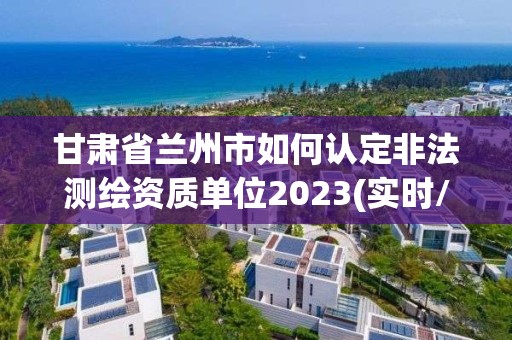 甘肃省兰州市如何认定非法测绘资质单位2023(实时/更新中)