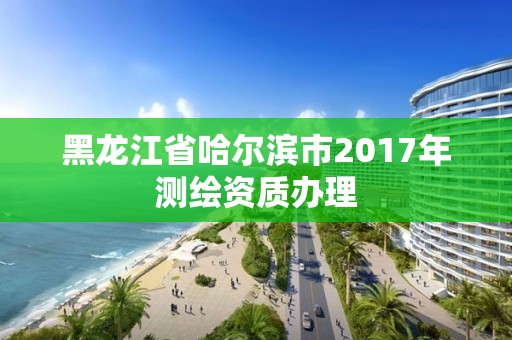 黑龙江省哈尔滨市2017年测绘资质办理