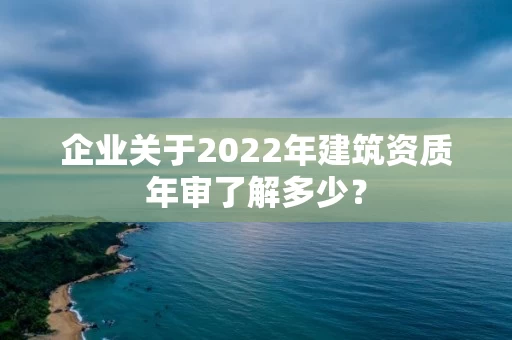 企业关于2022年建筑资质年审了解多少? 企业关于2022年建筑资质年审了解多少?