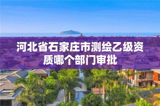 河北省石家庄市测绘乙级资质哪个部门审批