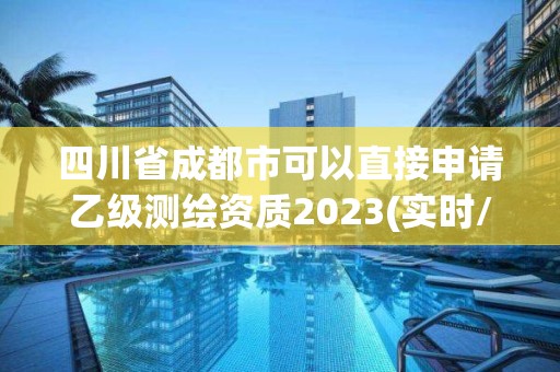 四川省成都市可以直接申请乙级测绘资质2023(实时/更新中)