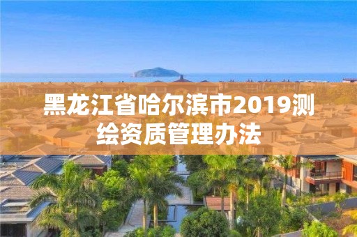 黑龙江省哈尔滨市2019测绘资质管理办法