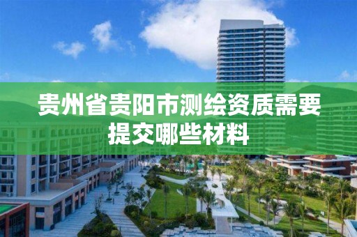 贵州省贵阳市测绘资质需要提交哪些材料