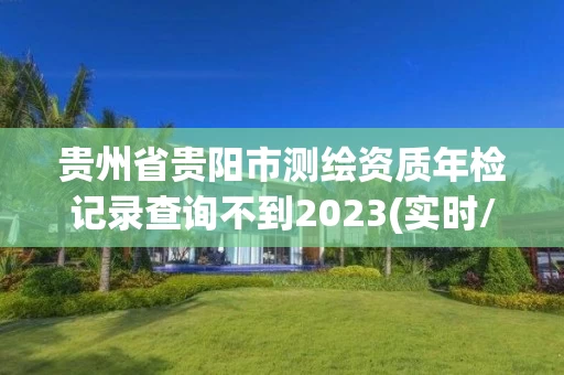 贵州省贵阳市测绘资质年检记录查询不到2023(实时/更新中) 贵州省贵阳市测绘资质年检记录查询不到2023(实时/更新中)