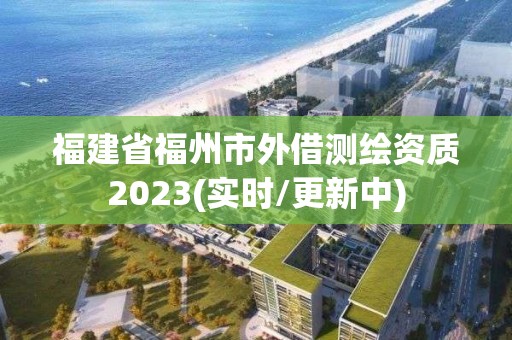 福建省福州市外借测绘资质2023(实时/更新中)