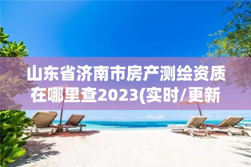 山东省济南市房产测绘资质在哪里查2023(实时/更新中) 山东省济南市房产测绘资质在哪里查2023(实时/更新中)