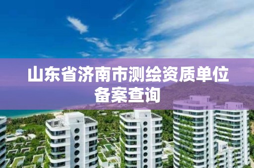 山东省济南市测绘资质单位备案查询