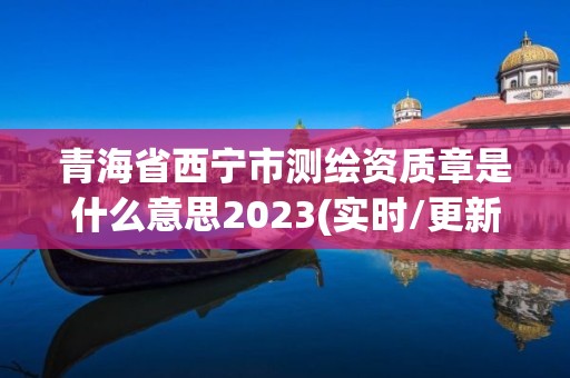 青海省西宁市测绘资质章是什么意思2023(实时/更新中)