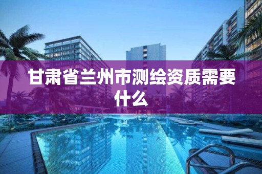 甘肃省兰州市测绘资质需要什么