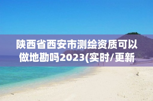 陕西省西安市测绘资质可以做地勘吗2023(实时/更新中)