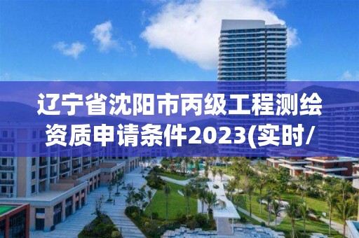 辽宁省沈阳市丙级工程测绘资质申请条件2023(实时/更新中)