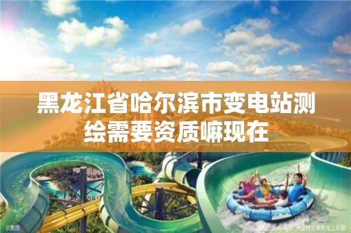 黑龙江省哈尔滨市变电站测绘需要资质嘛现在