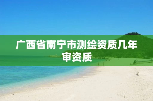广西省南宁市测绘资质几年审资质 广西省南宁市测绘资质几年审资质