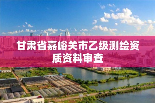 甘肃省嘉峪关市乙级测绘资质资料审查