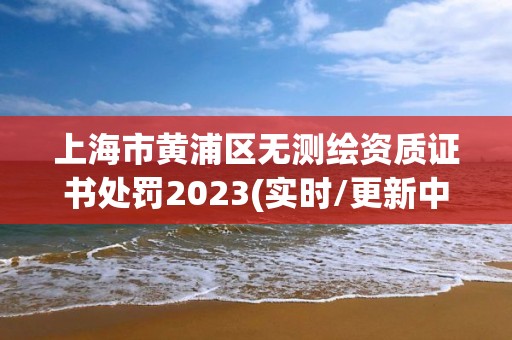 上海市黄浦区无测绘资质证书处罚2023(实时/更新中)