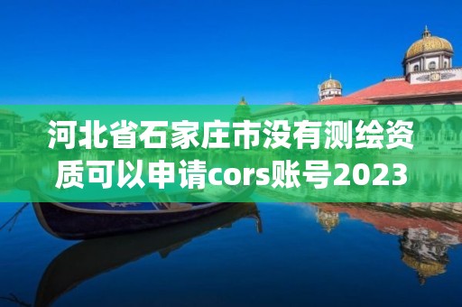 河北省石家庄市没有测绘资质可以申请cors账号2023(实时/更新中)