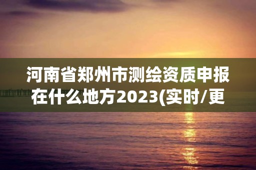 河南省郑州市测绘资质申报在什么地方2023(实时/更新中)