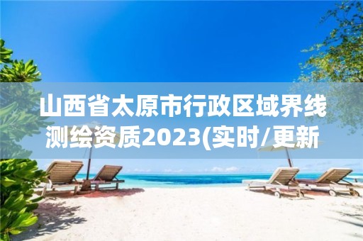 山西省太原市行政区域界线测绘资质2023(实时/更新中)