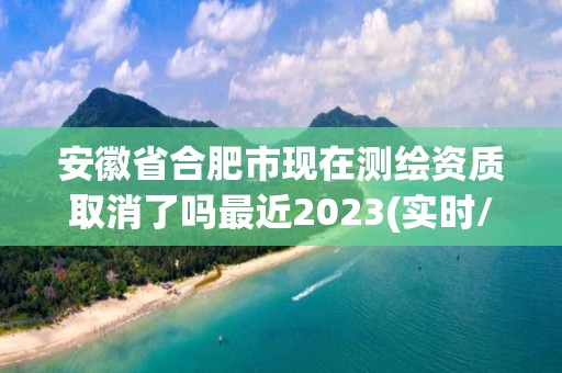 安徽省合肥市现在测绘资质取消了吗最近2023(实时/更新中)