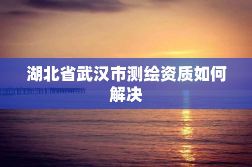 湖北省武汉市测绘资质如何解决