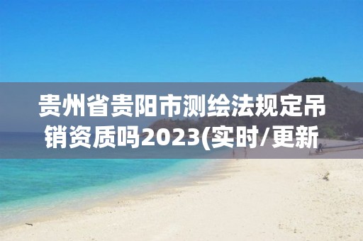 贵州省贵阳市测绘法规定吊销资质吗2023(实时/更新中)