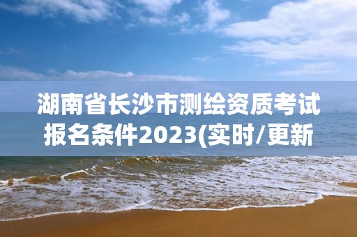 湖南省长沙市测绘资质考试报名条件2023(实时/更新中)