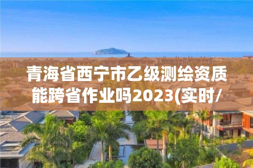 青海省西宁市乙级测绘资质能跨省作业吗2023(实时/更新中)