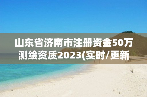 山东省济南市注册资金50万测绘资质2023(实时/更新中)