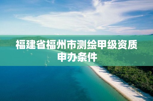 福建省福州市测绘甲级资质申办条件