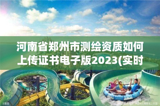 河南省郑州市测绘资质如何上传证书电子版2023(实时/更新中)