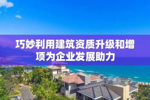 巧妙利用建筑资质升级和增项为企业发展助力 巧妙利用建筑资质升级和增项为企业发展助力