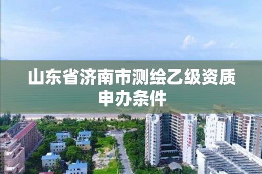 山东省济南市测绘乙级资质申办条件