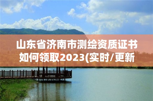 山东省济南市测绘资质证书如何领取2023(实时/更新中)