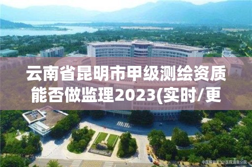 云南省昆明市甲级测绘资质能否做监理2023(实时/更新中)