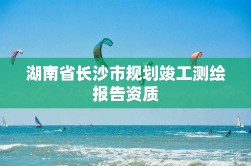 湖南省长沙市规划竣工测绘报告资质