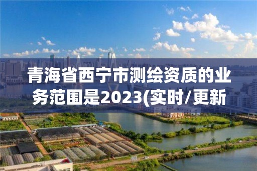 青海省西宁市测绘资质的业务范围是2023(实时/更新中)