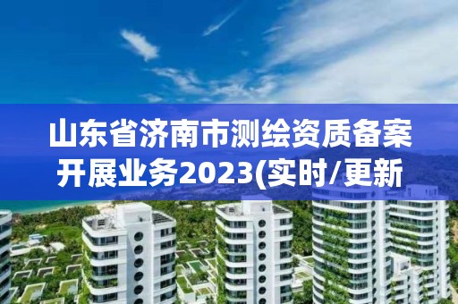 山东省济南市测绘资质备案开展业务2023(实时/更新中)